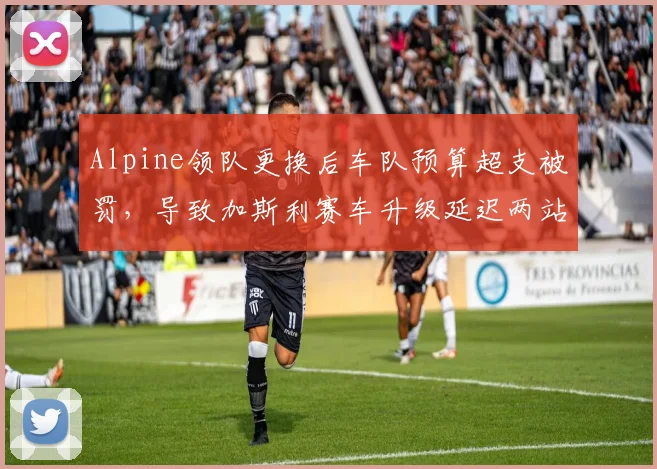 Alpine领队更换后车队预算超支被罚，导致加斯利赛车升级延迟两站，圈速损失0.5秒