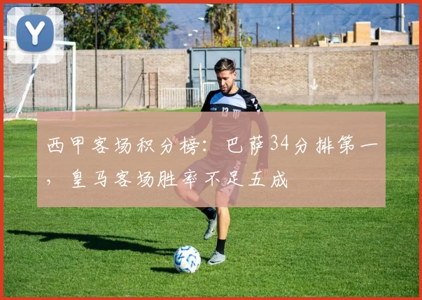 西甲客场积分榜：巴萨34分排第一，皇马客场胜率不足五成