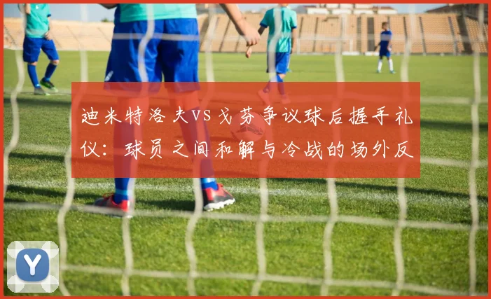 迪米特洛夫vs戈芬争议球后握手礼仪：球员之间和解与冷战的场外反应差异