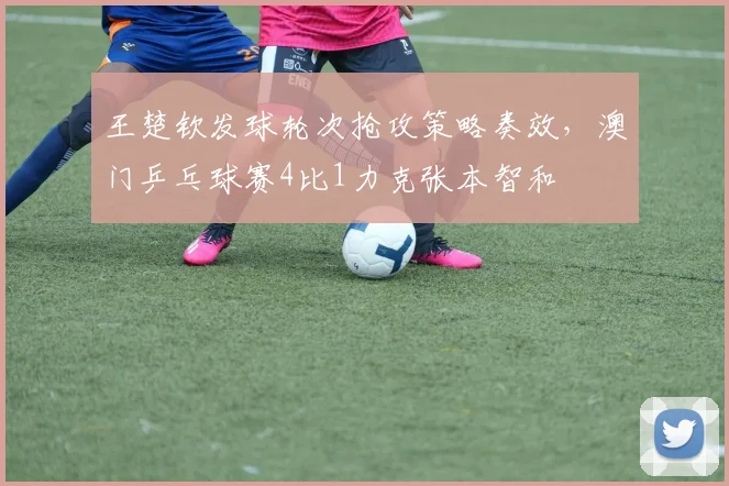 王楚钦发球轮次抢攻策略奏效,澳门乒乓球赛4比1力克张本智和