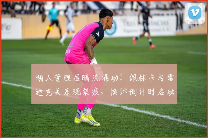 湖人管理层暗流涌动!佩林卡与雷迪克关系现裂痕,换帅倒计时启动