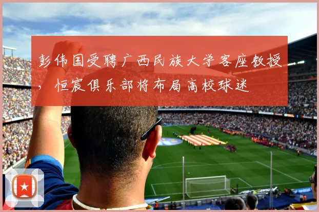 彭伟国受聘广西民族大学客座教授，恒宸俱乐部将布局高校球迷
