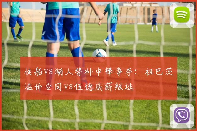 快船vs湖人替补中锋争夺：祖巴茨溢价合同vs伍德底薪叛逃