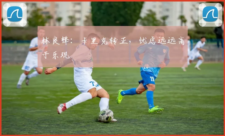 林良锋：卡里克转正，忧虑远远高于乐观