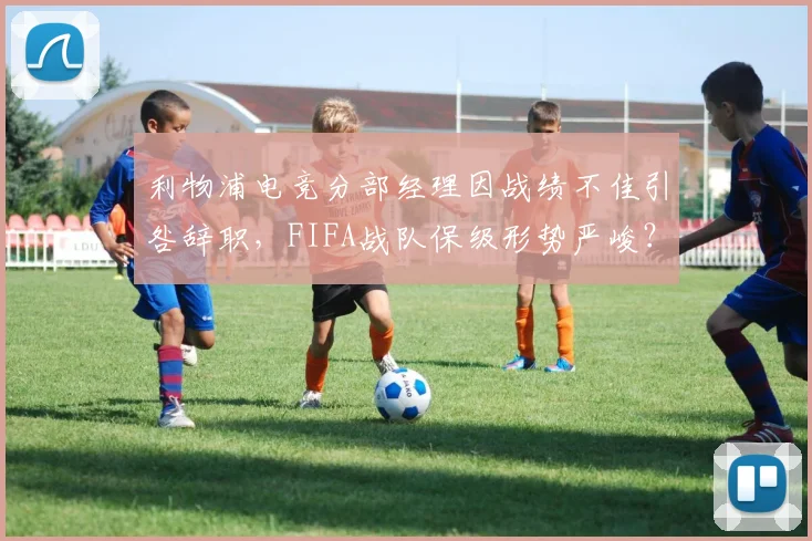利物浦电竞分部经理因战绩不佳引咎辞职,FIFA战队保级形势严峻?