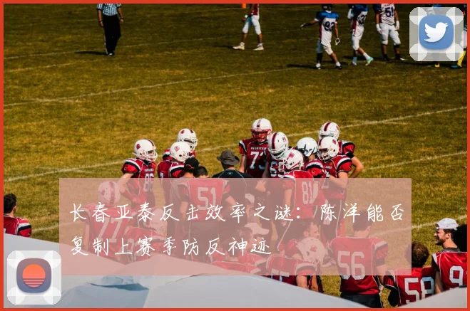 长春亚泰反击效率之谜：陈洋能否复制上赛季防反神迹