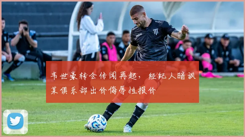 韦世豪转会传闻再起，经纪人暗讽某俱乐部出价侮辱性报价
